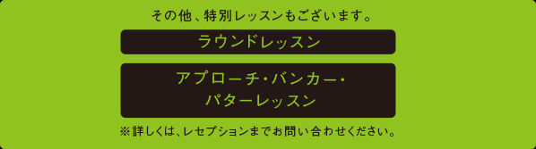 その他、特別レッスンもございます。ラウンドレッスン、アプローチ・バンカー・パターレッスン。※詳しくは、レセプションまでお問い合わせください。